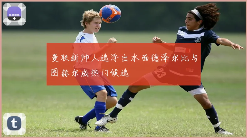 曼联新帅人选浮出水面德泽尔比与图赫尔成热门候选