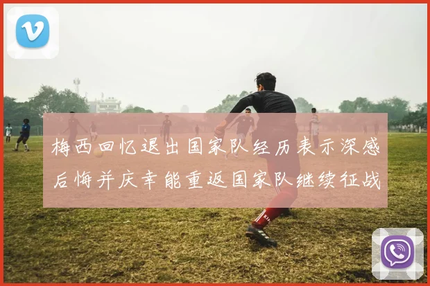 梅西回忆退出国家队经历表示深感后悔并庆幸能重返国家队继续征战