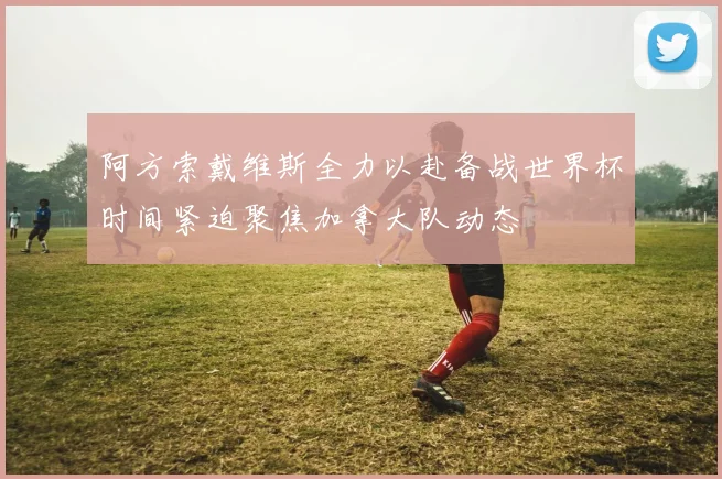 阿方索戴维斯全力以赴备战世界杯时间紧迫聚焦加拿大队动态
