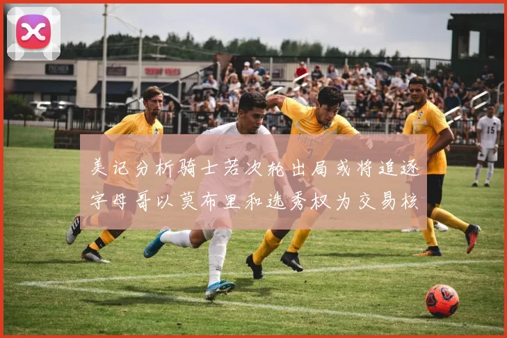 美记分析骑士若次轮出局或将追逐字母哥以莫布里和选秀权为交易核心