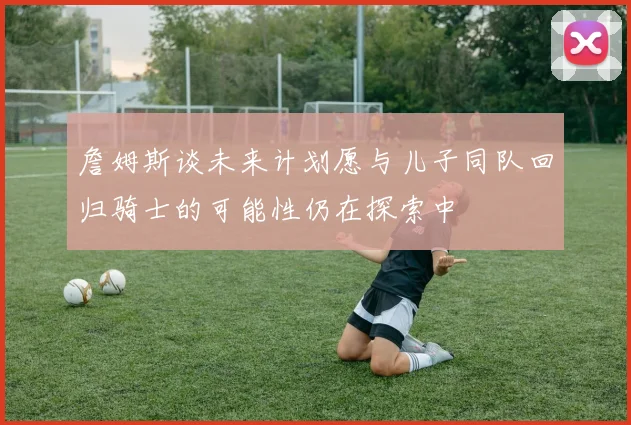 詹姆斯谈未来计划愿与儿子同队回归骑士的可能性仍在探索中