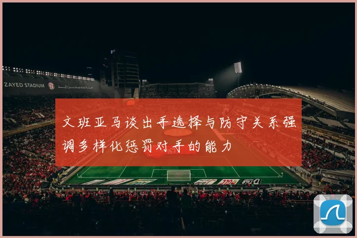 文班亚马谈出手选择与防守关系强调多样化惩罚对手的能力