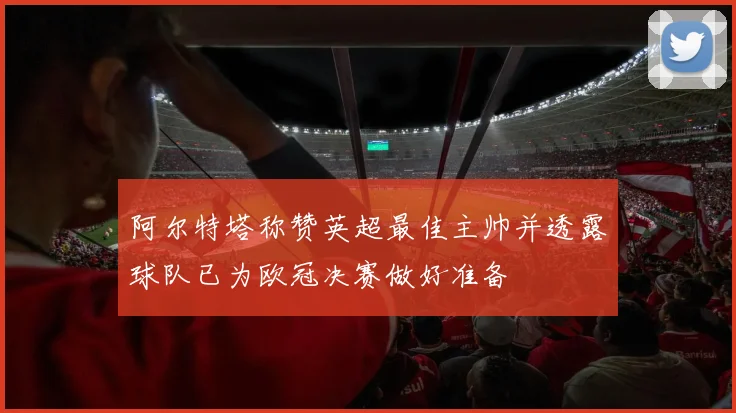 阿尔特塔称赞英超最佳主帅并透露球队已为欧冠决赛做好准备