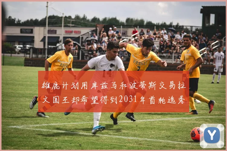 雄鹿计划用库兹马和波蒂斯交易拉文国王却希望得到2031年首轮选秀权