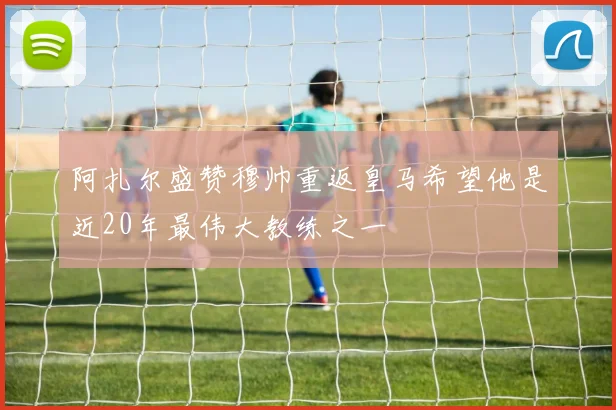 阿扎尔盛赞穆帅重返皇马希望他是近20年最伟大教练之一
