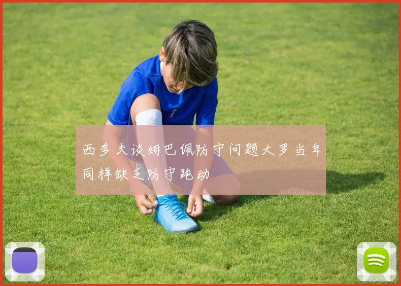 西多夫谈姆巴佩防守问题大罗当年同样缺乏防守跑动