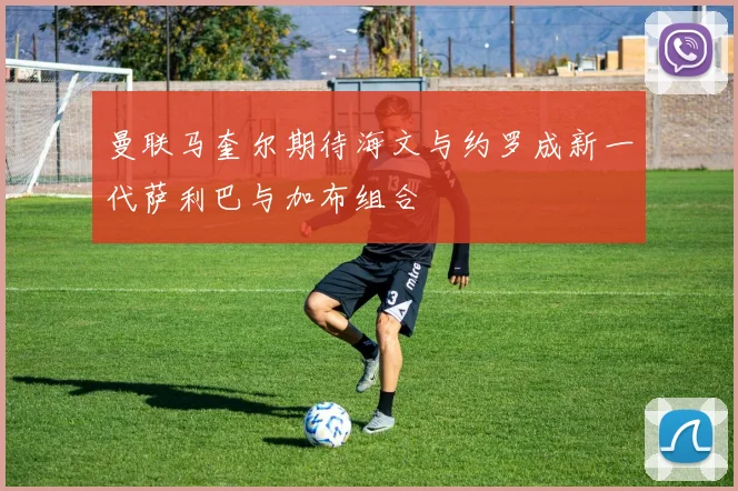 曼联马奎尔期待海文与约罗成新一代萨利巴与加布组合