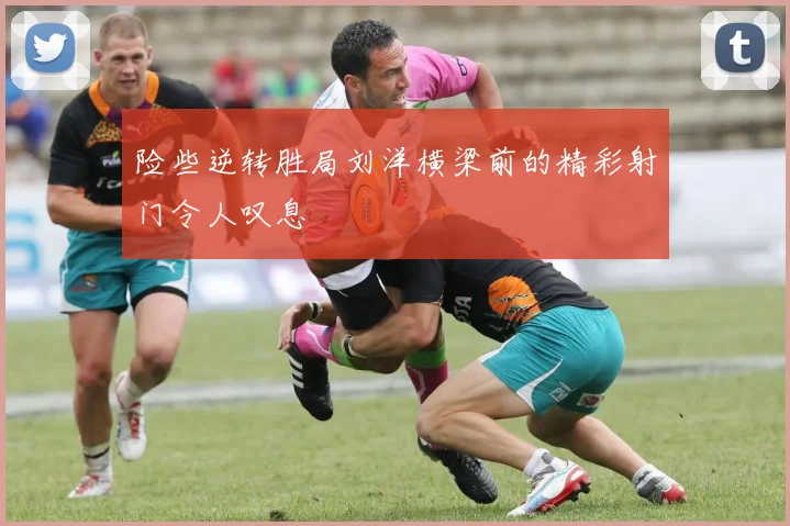 险些逆转胜局刘洋横梁前的精彩射门令人叹息