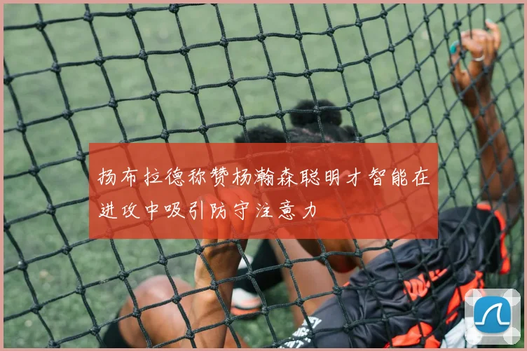 扬布拉德称赞杨瀚森聪明才智能在进攻中吸引防守注意力