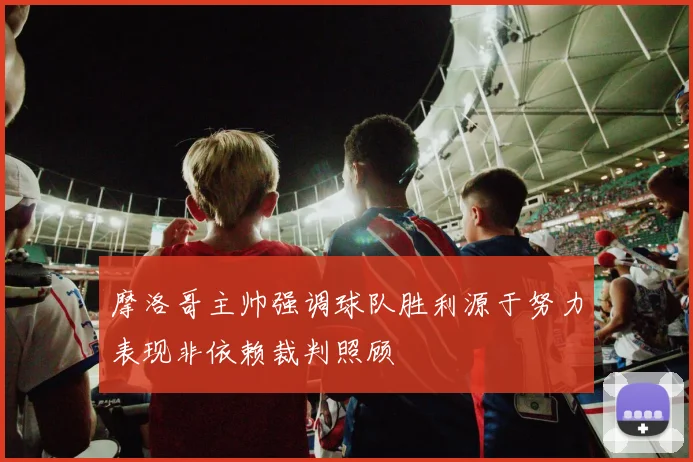 摩洛哥主帅强调球队胜利源于努力表现非依赖裁判照顾