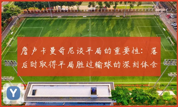 詹卢卡曼奇尼谈平局的重要性：落后时取得平局胜过输球的深刻体会