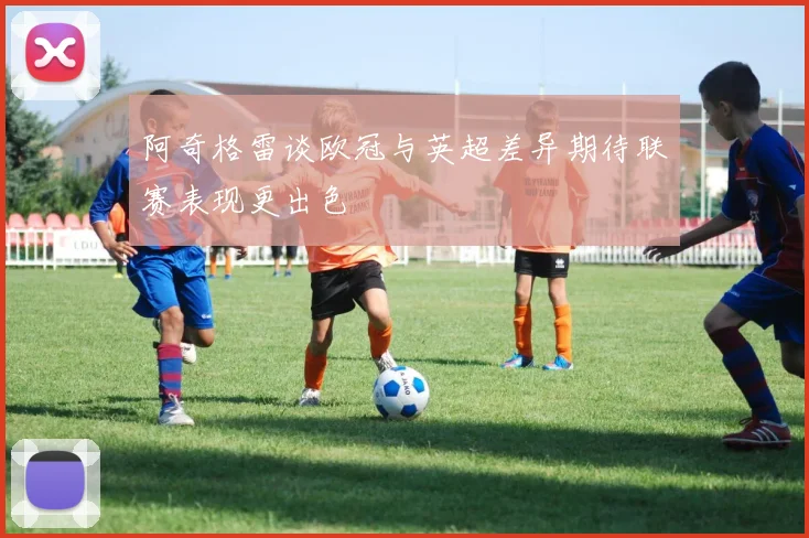 阿奇格雷谈欧冠与英超差异期待联赛表现更出色
